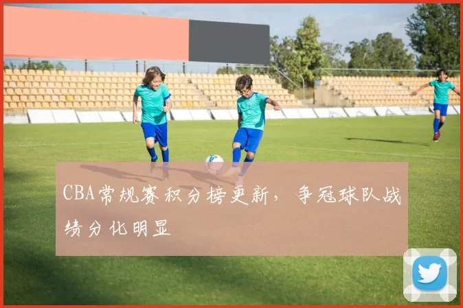 CBA常规赛积分榜更新，争冠球队战绩分化明显