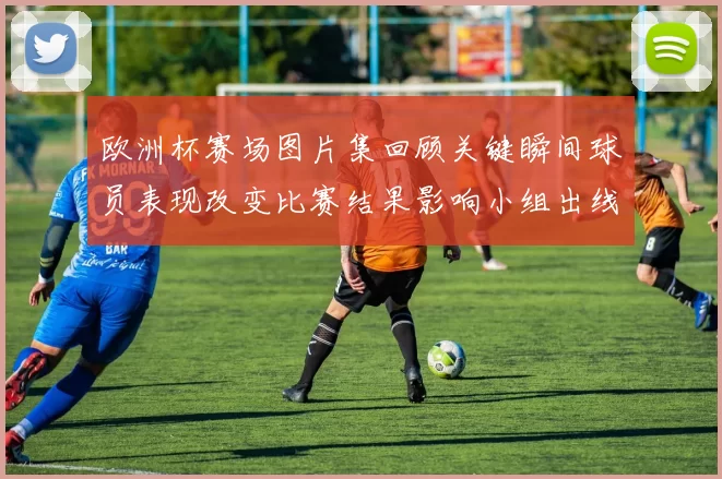 欧洲杯赛场图片集回顾关键瞬间球员表现改变比赛结果影响小组出线