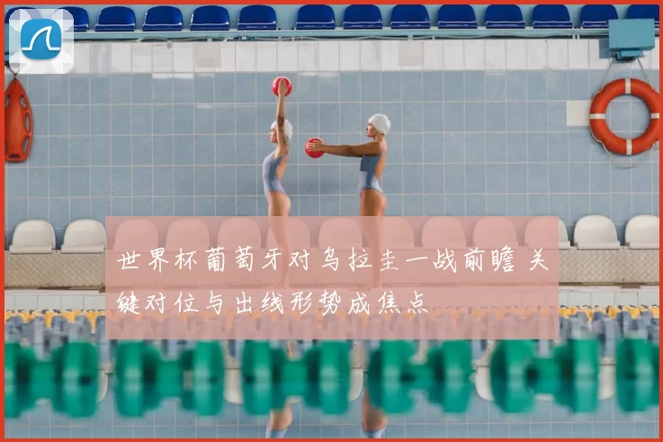 世界杯葡萄牙对乌拉圭一战前瞻 关键对位与出线形势成焦点