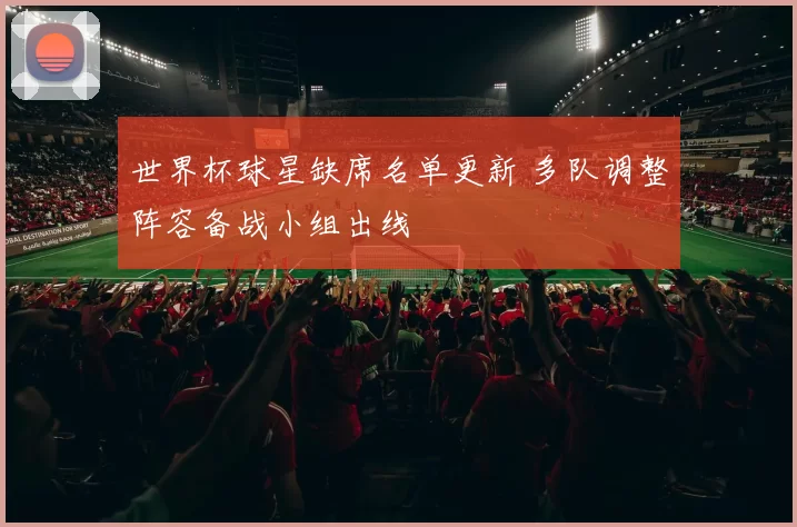世界杯球星缺席名单更新 多队调整阵容备战小组出线