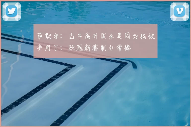 萨默尔：当年离开国米是因为我被弃用了；欧冠新赛制非常棒