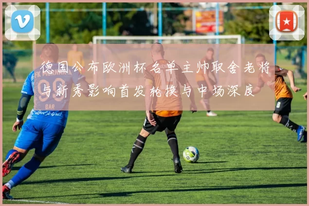德国公布欧洲杯名单主帅取舍老将与新秀影响首发轮换与中场深度