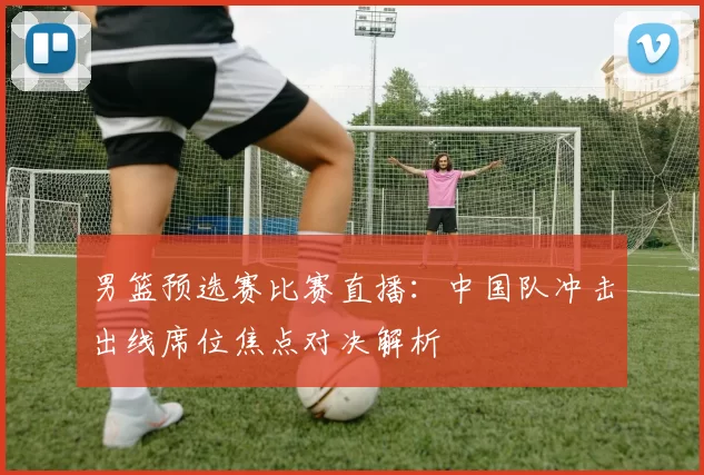 男篮预选赛比赛直播：中国队冲击出线席位焦点对决解析