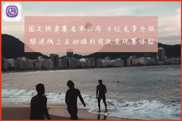 国足热身赛名单公布 卡位竞争升级 球迷线上互动福利将改变观赛体验