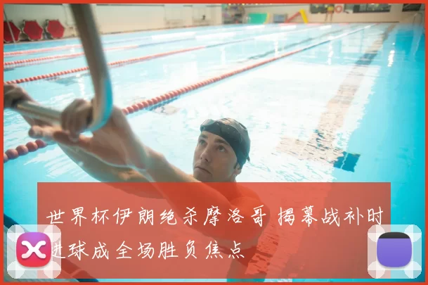 世界杯伊朗绝杀摩洛哥 揭幕战补时进球成全场胜负焦点