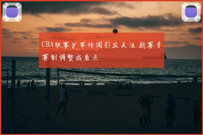 CBA联赛扩军传闻引发关注 新赛季赛制调整成看点