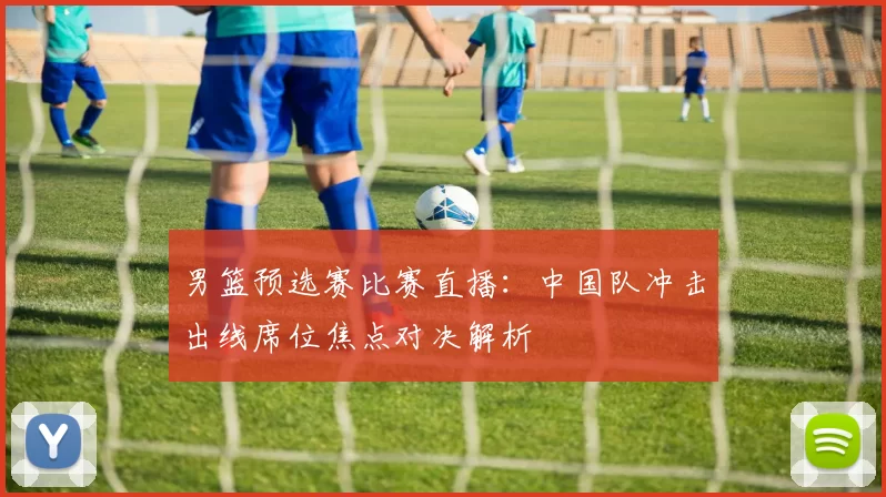 男篮预选赛比赛直播：中国队冲击出线席位焦点对决解析