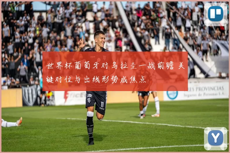 世界杯葡萄牙对乌拉圭一战前瞻 关键对位与出线形势成焦点