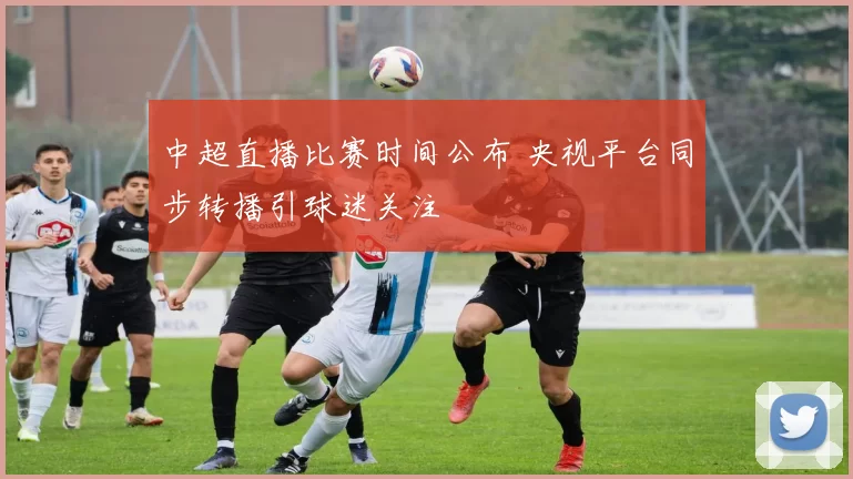 中超直播比赛时间公布 央视平台同步转播引球迷关注